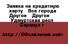 Заявка на кредитную карту - Все города Другое » Другое   . Удмуртская респ.,Сарапул г.